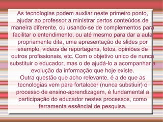 As tecnologias podem auxliar neste primeiro ponto, ajudar ao professor a ministrar certos conteúdos de maneira diferente, ou usando-se de complementos para facilitar o entendimento, ou até mesmo para dar a aula propriamente dita, uma apresentação de slides por exemplo, videos de reportagens, fotos, opiniões de outros profissionais, etc. Com o objetivo unico de nunca substituir o educador, mas o de ajudá-lo a acompanhar a evolução da informação que hoje existe. Outra questão que acho relevante, é a de que as tecnologias vem para fortalecer (nunca substiuir) o processo de ensino-aprendizagem, é fundamental a participação do educador nestes processos, como ferramenta essêncial de pesquisa. 