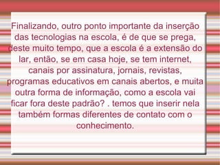 Finalizando, outro ponto importante da inserção das tecnologias na escola, é de que se prega, deste muito tempo, que a escola é a extensão do lar, então, se em casa hoje, se tem internet, canais por assinatura, jornais, revistas, programas educativos em canais abertos, e muita outra forma de informação, como a escola vai ficar fora deste padrão? . temos que inserir nela também formas diferentes de contato com o conhecimento. 