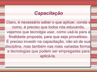 Capacitação Claro, é necessário saber o que aplicar, conde e como, é preciso que todos nós educando, vejamos que tecnolgia usar, como usá-la para a finalidade proposta, para que seja proveitoso. É preciso investir na capacitação, não só de sua disciplina, mas também nas mais variadas formas e tecnologias que podem ser empregadas para aplicá-la.  