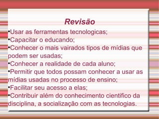 Revisão Usar as ferramentas tecnologicas; Capacitar o educando; Conhecer o mais vairados tipos de mídias que podem ser usadas; Conhecer a realidade de cada aluno; Permitir que todos possam conhecer a usar as mídias usadas no processo de ensino; Facilitar seu acesso a elas; Contribuir além do conhecimento cientifico da disciplina, a socialização com as tecnologias. 