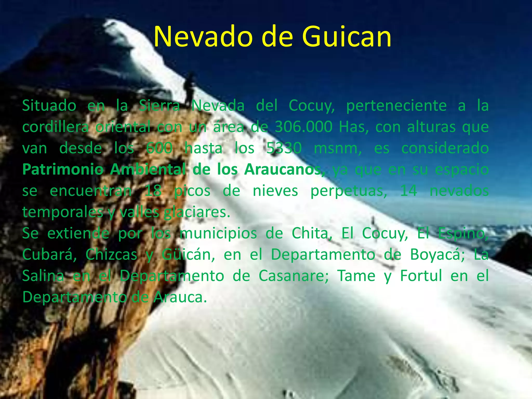 Nevado de GuicanSituado en la Sierra Nevada del Cocuy, perteneciente a la cordillera oriental con un área de 306.000 Has, con alturas que van desde los 600 hasta los 5330 msnm, es considerado Patrimonio Ambiental de los Araucanos, ya que en su espacio se encuentran 18 picos de nieves perpetuas, 14 nevados temporales y valles glaciares.Se extiende por los municipios de Chita, El Cocuy, El Espino, Cubará, Chizcas y Güicán, en el Departamento de Boyacá; La Salina en el Departamento de Casanare; Tame y Fortul en el Departamento de Arauca.