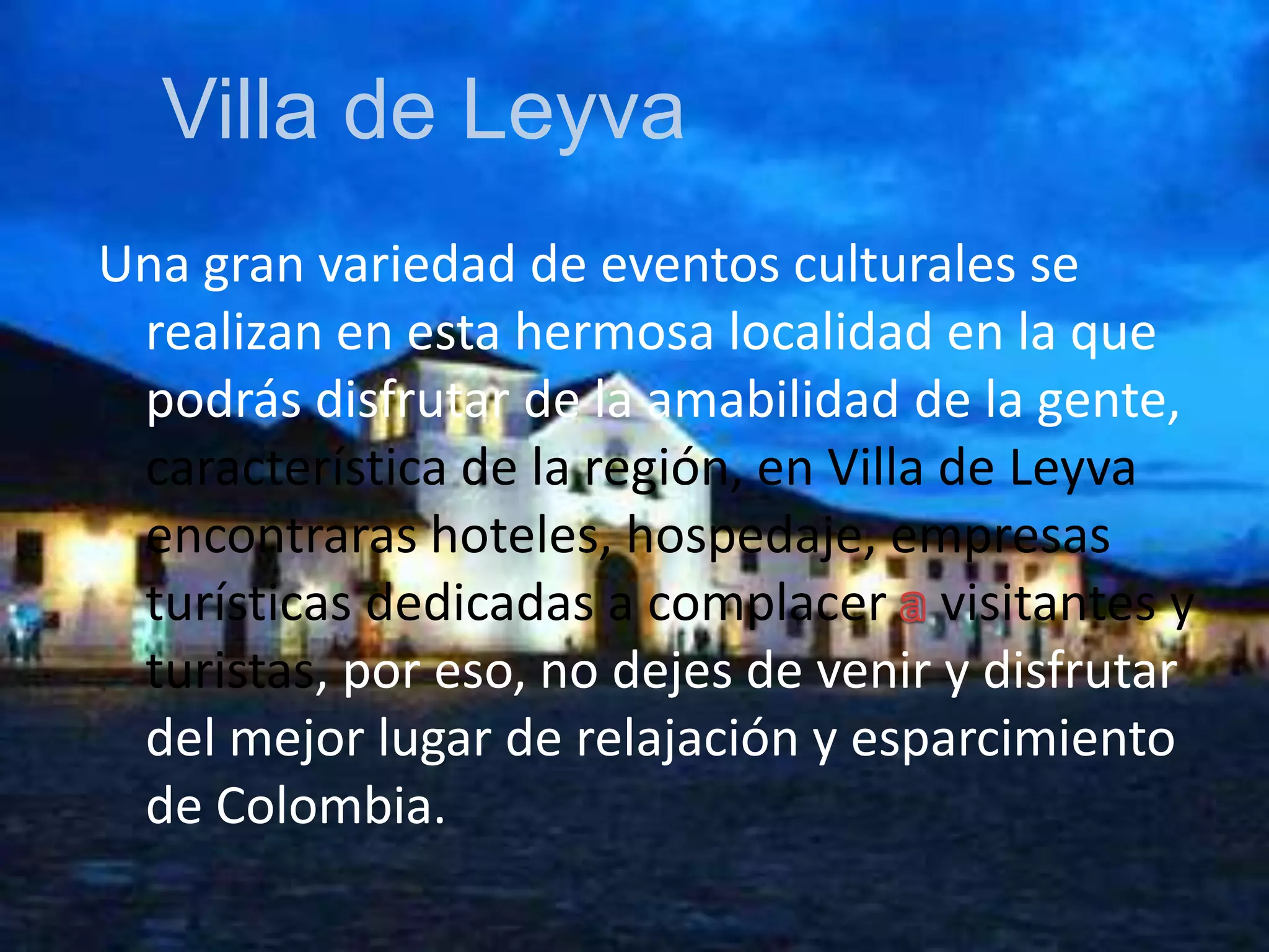 Villa de LeyvaUna gran variedad de eventos culturales se realizan en esta hermosa localidad en la que podrás disfrutar de la amabilidad de la gente, característica de la región, en Villa de Leyva encontraras hoteles, hospedaje, empresas turísticas dedicadas a complacer a visitantes y turistas, por eso, no dejes de venir y disfrutar del mejor lugar de relajación y esparcimiento de Colombia.