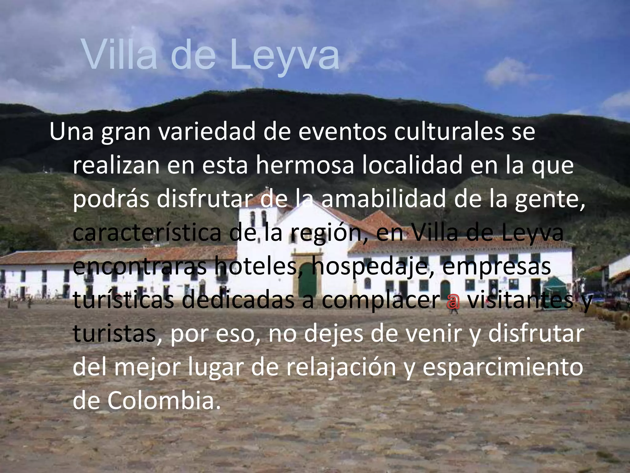 Villa de LeyvaUna gran variedad de eventos culturales se realizan en esta hermosa localidad en la que podrás disfrutar de la amabilidad de la gente, característica de la región, en Villa de Leyva encontraras hoteles, hospedaje, empresas turísticas dedicadas a complacer a visitantes y turistas, por eso, no dejes de venir y disfrutar del mejor lugar de relajación y esparcimiento de Colombia.