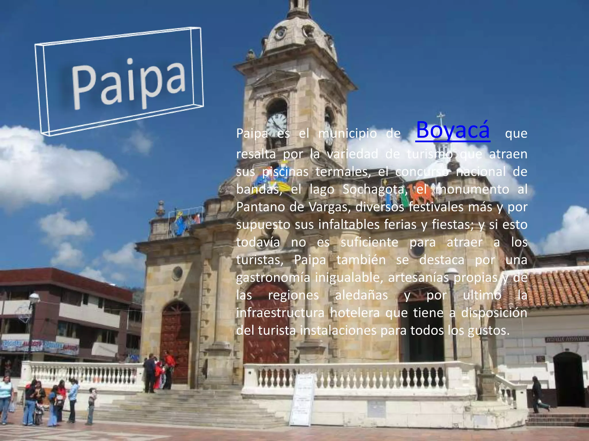 PaipaPaipa es el municipio deBoyacáque resalta por la variedad de turismo que atraen sus piscinas termales, el concurso nacional de bandas, el lago Sochagota, el monumento al Pantano de Vargas, diversos festivales más y por supuesto sus infaltables ferias y fiestas; y si esto todavía no es suficiente para atraer a los turistas, Paipa también se destaca por una gastronomía inigualable, artesanías propias y de las regiones aledañas y por ultimo la infraestructura hotelera que tiene a disposición del turista instalaciones para todos los gustos.