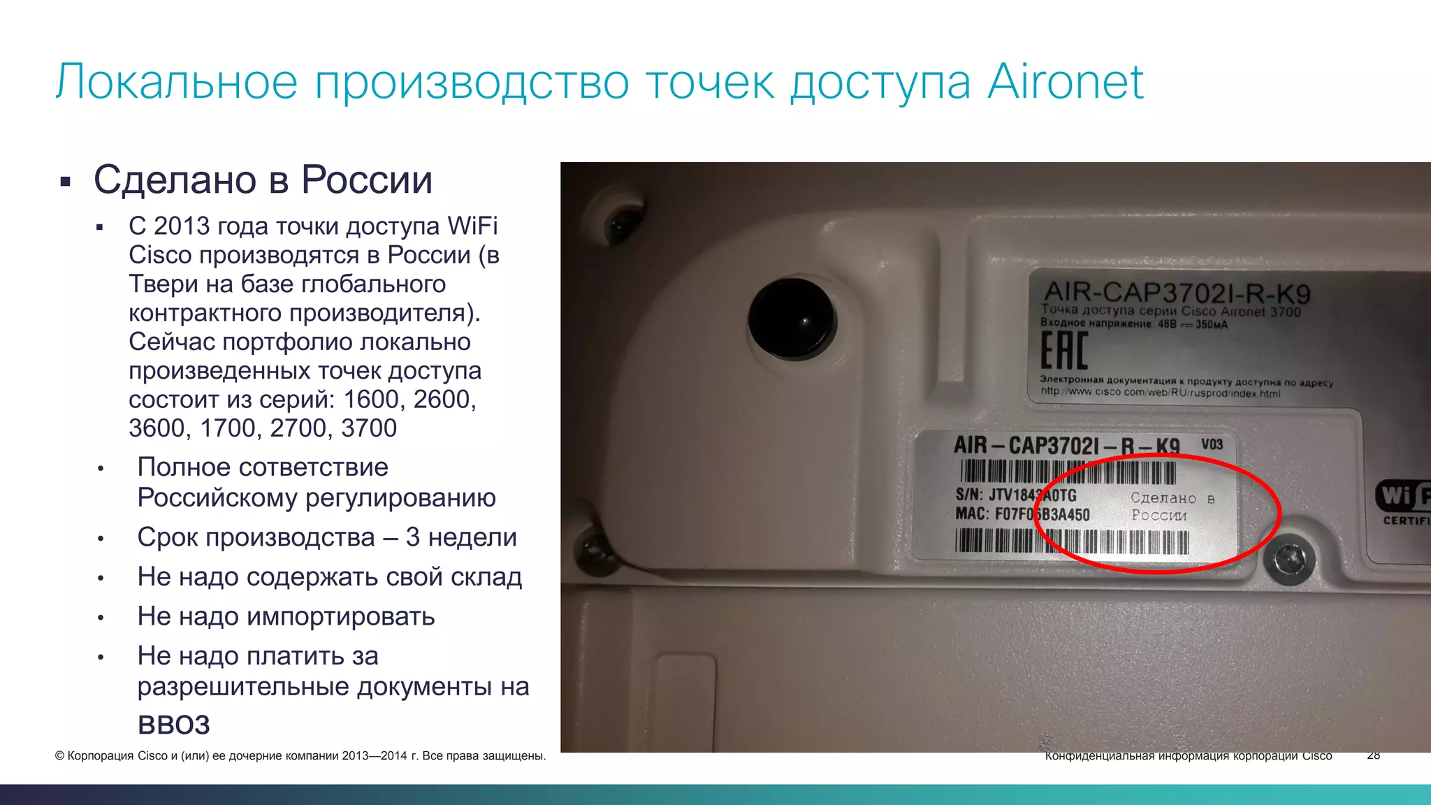 Конфиденциальная информация корпорации Cisco 28© Корпорация Cisco и (или) ее дочерние компании 2013—2014 г. Все права защищены.
 Сделано в России
 С 2013 года точки доступа WiFi
Cisco производятся в России (в
Твери на базе глобального
контрактного производителя).
Сейчас портфолио локально
произведенных точек доступа
состоит из серий: 1600, 2600,
3600, 1700, 2700, 3700
• Полное сответствие
Российскому регулированию
• Срок производства – 3 недели
• Не надо содержать свой склад
• Не надо импортировать
• Не надо платить за
разрешительные документы на
ввоз
Локальное производство точек доступа Aironet
 