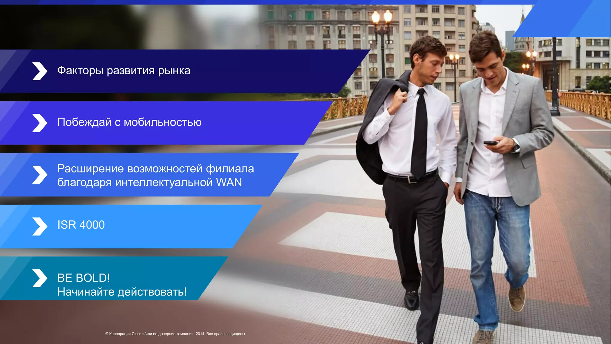 © Корпорация Cisco и/или ее дочерние компании, 2014. Все права защищены.
Факторы развития рынка
Побеждай с мобильностью
Расширение возможностей филиала
благодаря интеллектуальной WAN
ISR 4000
BE BOLD!
Начинайте действовать!
 