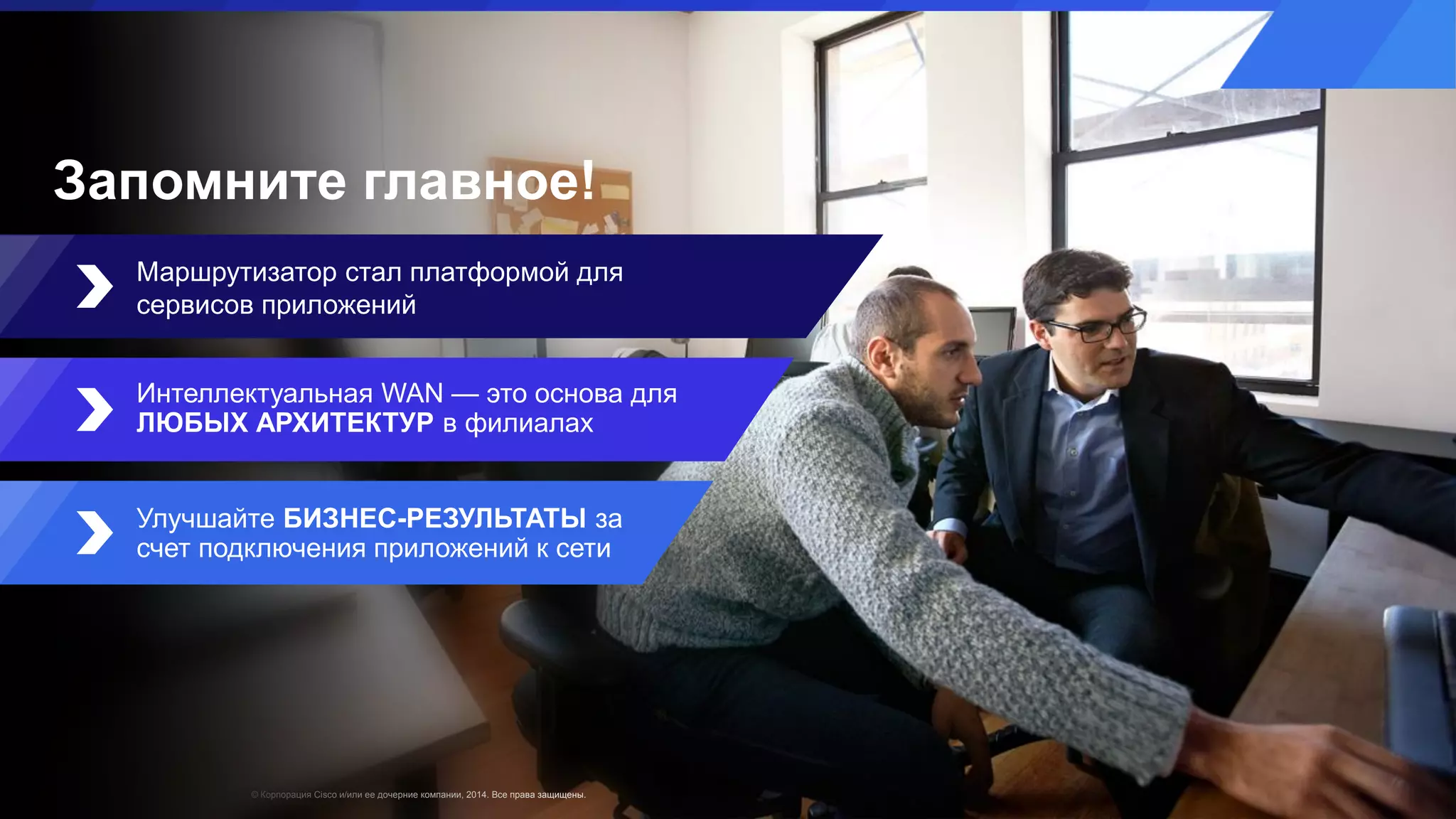 © Корпорация Cisco и/или ее дочерние компании, 2014. Все права защищены.
Маршрутизатор стал платформой для
сервисов приложений
Интеллектуальная WAN — это основа для
ЛЮБЫХ АРХИТЕКТУР в филиалах
Улучшайте БИЗНЕС-РЕЗУЛЬТАТЫ за
счет подключения приложений к сети
Запомните главное!
 