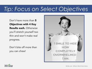 Tip: Focus on Select Objectives
Don’t have more than 5
Objectives with 4 Key
Results each. Otherwise
you’ll stretch yourself too
thin and won’t make real
progress.
Don’t bite off more than
you can chew!
Wrike.com	
  	
  Where	
  Work	
  Gets	
  Done.	
  
 
