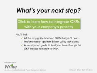 Award-­‐winning	
  Collaboration	
  &	
  Project	
  Management	
  Software
Brought	
  to	
  you	
  by
Wrike.com	
  	
  Where	
  Work	
  Gets	
  Done.	
  
Click to learn how to integrate OKRs
with your company’s process
What’s your next step?
You’ll find:
✓ All the nitty-gritty details on OKRs that you’ll need.
✓ Implementation tips from Silicon Valley tech giants.
✓ A step-by-step guide to lead your team through the
OKR process from start to finish.
 