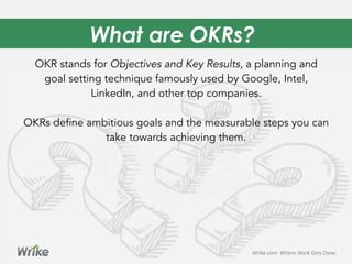 What are OKRs?
OKR stands for Objectives and Key Results, a planning and
goal setting technique famously used by Google, Intel,
LinkedIn, and other top companies.
OKRs define ambitious goals and the measurable steps you can
take towards achieving them.
Wrike.com	
  	
  Where	
  Work	
  Gets	
  Done.	
  
 
