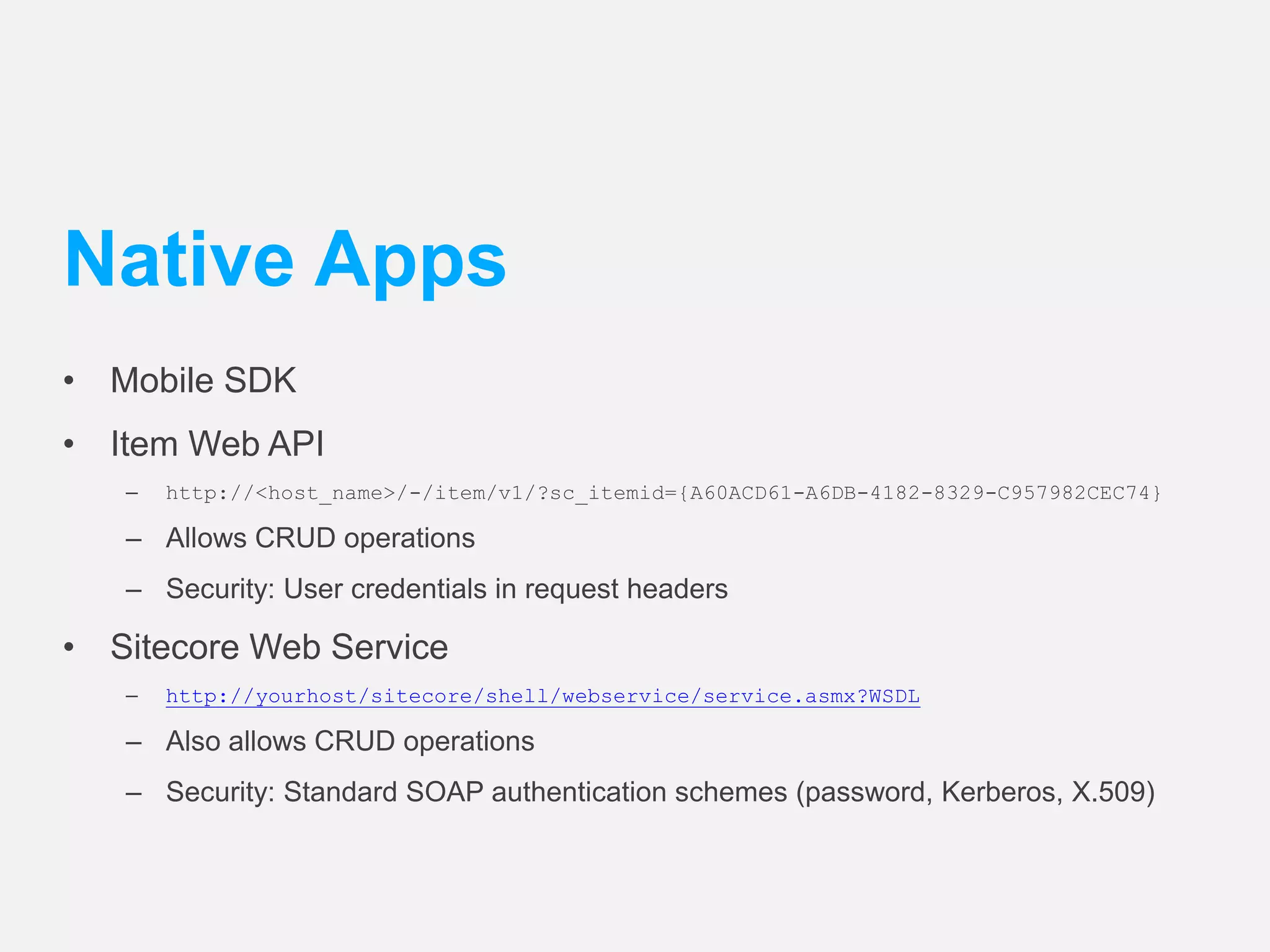 Native Apps 
• Mobile SDK 
• Item Web API 
– http://<host_name>/-/item/v1/?sc_itemid={A60ACD61-A6DB-4182-8329-C957982CEC74} 
– Allows CRUD operations 
– Security: User credentials in request headers 
• Sitecore Web Service 
– http://yourhost/sitecore/shell/webservice/service.asmx?WSDL 
– Also allows CRUD operations 
– Security: Standard SOAP authentication schemes (password, Kerberos, X.509) 
 