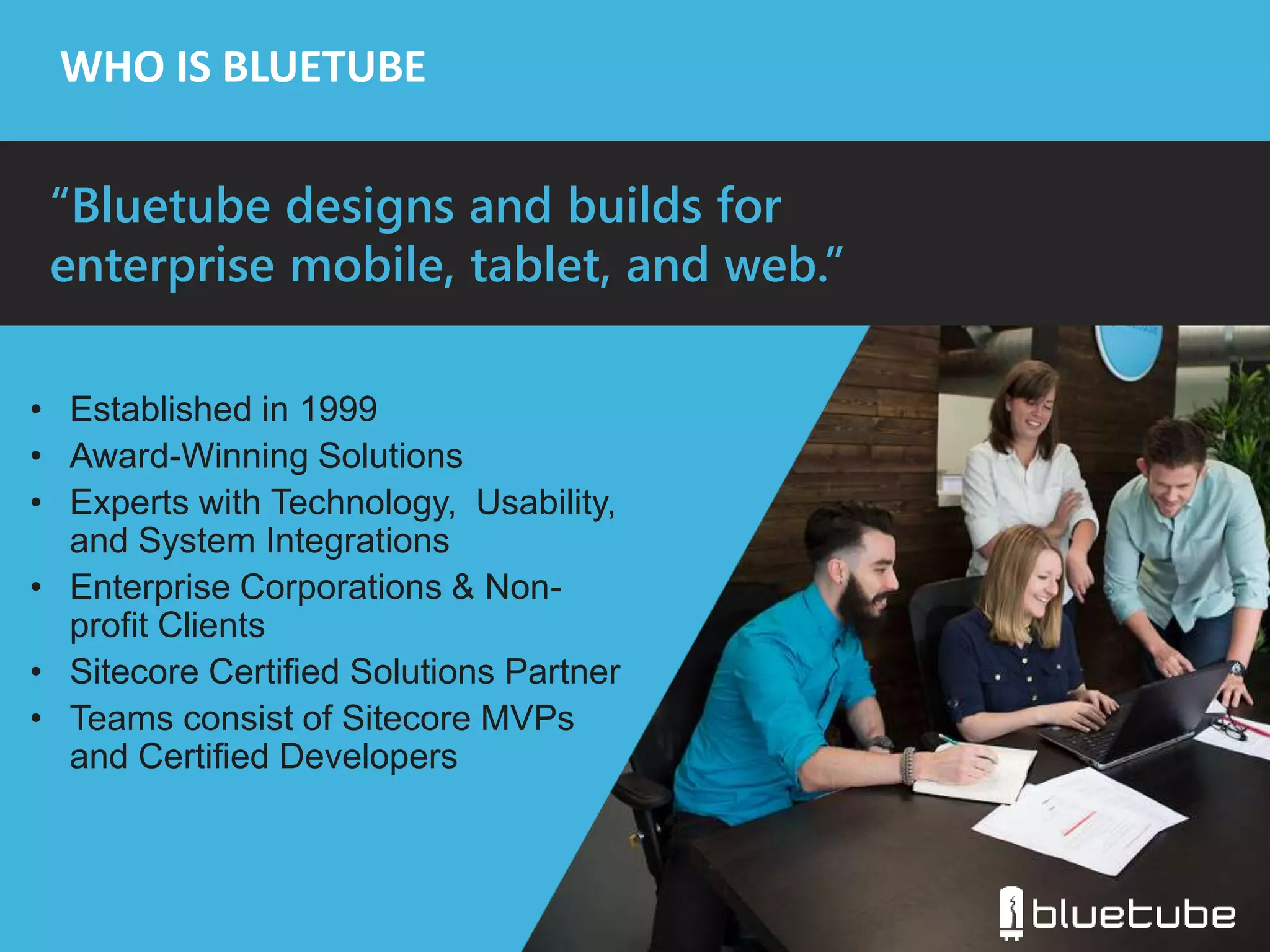 WHO IS BLUETUBE 
“Bluetube designs and builds for 
enterprise mobile, tablet, and web.” 
• Established in 1999 
• Award-Winning Solutions 
• Experts with Technology, Usability, 
and System Integrations 
• Enterprise Corporations & Non-profit 
Clients 
• Sitecore Certified Solutions Partner 
• Teams consist of Sitecore MVPs 
and Certified Developers 
 