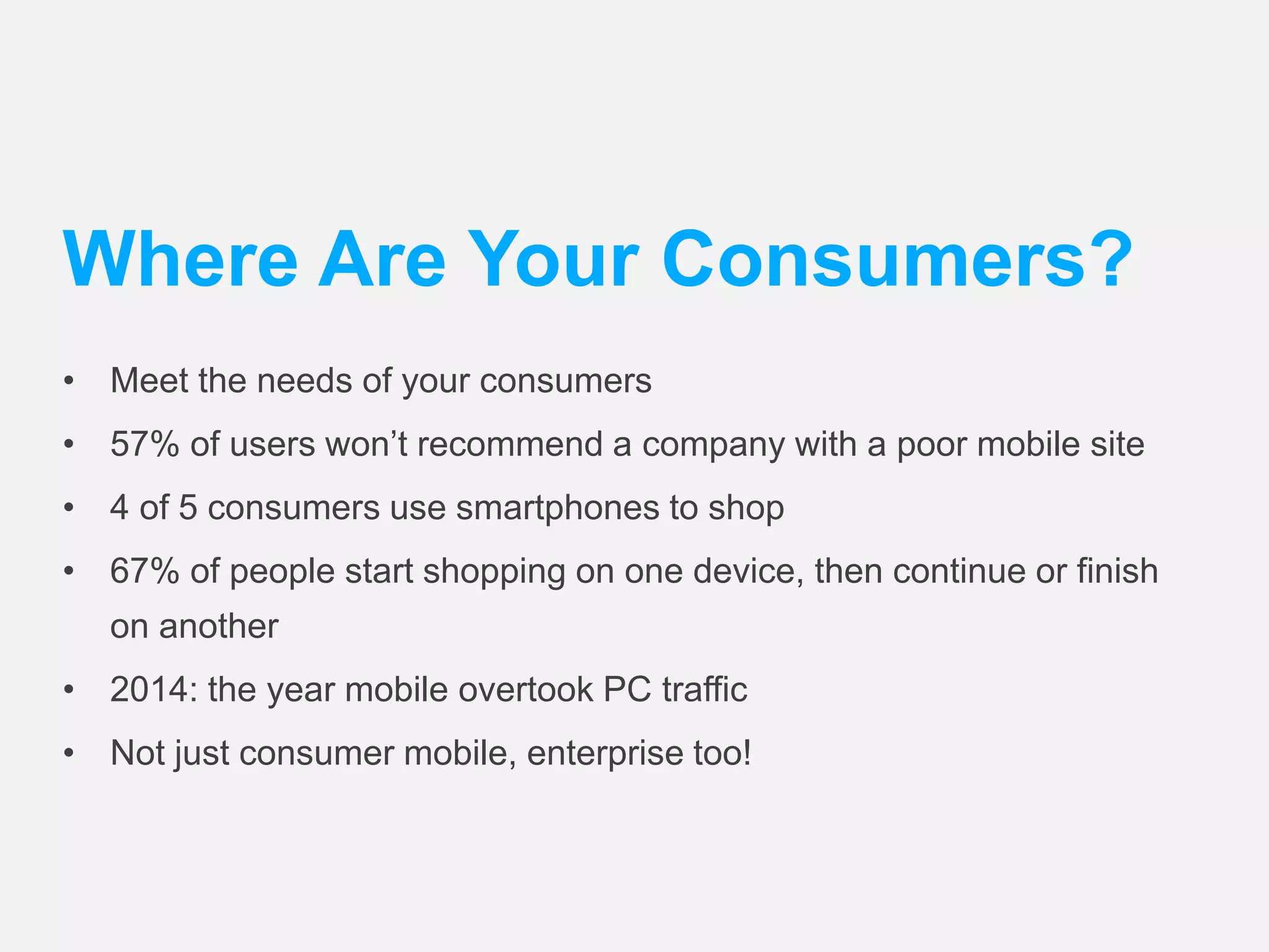 Where Are Your Consumers? 
• Meet the needs of your consumers 
• 57% of users won’t recommend a company with a poor mobile site 
• 4 of 5 consumers use smartphones to shop 
• 67% of people start shopping on one device, then continue or finish 
on another 
• 2014: the year mobile overtook PC traffic 
• Not just consumer mobile, enterprise too! 
 
