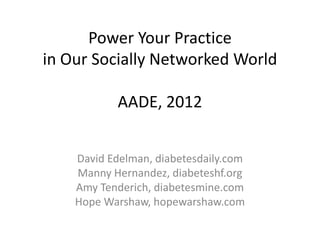 Power Your Practice
in Our Socially Networked World

            AADE, 2012


    David Edelman, diabetesdaily.com
    Manny Hernandez, diabeteshf.org
    Amy Tenderich, diabetesmine.com
    Hope Warshaw, hopewarshaw.com
 