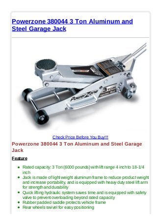 Powerzone 380044 3 Ton Aluminum and
Steel Garage Jack
Check Price Before You Buy!!!
Powerzone 380044 3 Ton Aluminum and Steel Garage
Jack
Feature
Rated capacity: 3 Ton (6000 pounds) with lift range 4 inch to 18-1/4
inch
Jack is made of light weight aluminum frame to reduce product weight
and increase portability, and is equipped with heavy duty steel lift arm
for strength and durability
Quick lifting hydraulic system saves time and is equipped with safety
valve to prevent overloading beyond rated capacity
Rubber padded saddle protects vehicle frame
Rear wheels swivel for easy positioning
 