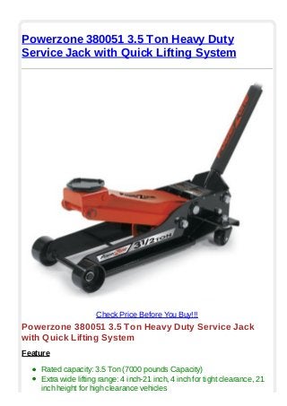 Powerzone 380051 3.5 Ton Heavy Duty
Service Jack with Quick Lifting System
Check Price Before You Buy!!!
Powerzone 380051 3.5 Ton Heavy Duty Service Jack
with Quick Lifting System
Feature
Rated capacity: 3.5 Ton (7000 pounds Capacity)
Extra wide lifting range: 4 inch-21 inch, 4 inch for tight clearance, 21
inch height for high clearance vehicles
 