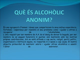 És una agrupació d'homes i dones que comparteixen la seva mútua experiència, fortalesa i esperança per resoldre el seu problema comú i ajudar a altres a recuperar de l'alcoholisme.  L'únic requisit per ser membre de A.A. és el desig de deixar la beguda, per ser membre no es paguen honoraris ni quotes; ens mantenim amb les nostres pròpies contribucions, AA no està afiliada a cap secta, religió, partit polític, organització o institució alguna, no resparlda ni s'oposa a cap causa.  El nostre objectiu primordial és mantenir sobris i ajudar altres alcohòlics a assolir l'estat de sobrietat.  