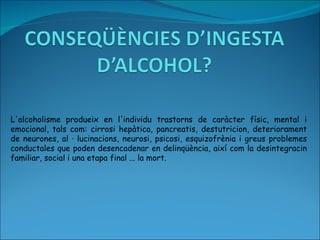 L'alcoholisme produeix en l'individu trastorns de caràcter físic, mental i emocional, tals com: cirrosi hepàtica, pancreatis, destutricion, deteriorament de neurones, al · lucinacions, neurosi, psicosi, esquizofrènia i greus problemes conductales que poden desencadenar en delinqüència, així com la desintegracin familiar, social i una etapa final ... la mort. 