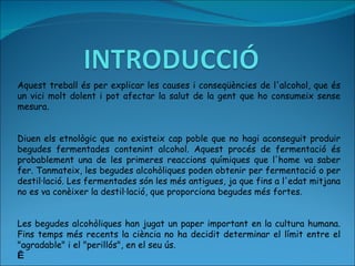 Aquest treball és per explicar les causes i conseqüències de l'alcohol, que és un vici molt dolent i pot afectar la salut de la gent que ho consumeix sense mesura.     Diuen els etnològic que no existeix cap poble que no hagi aconseguit produir begudes fermentades contenint alcohol. Aquest procés de fermentació és probablement una de les primeres reaccions químiques que l'home va saber fer. Tanmateix, les begudes alcohòliques poden obtenir per fermentació o per destil·lació. Les fermentades són les més antigues, ja que fins a l'edat mitjana no es va conèixer la destil·lació, que proporciona begudes més fortes.     Les begudes alcohòliques han jugat un paper important en la cultura humana. Fins temps més recents la ciència no ha decidit determinar el límit entre el "agradable" i el "perillós", en el seu ús.   