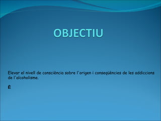 Elevar el nivell de consciència sobre l'origen i conseqüències de les addiccions de l'alcoholisme.     