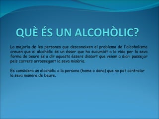 La majoria de les persones que desconeixen el problema de l'alcoholisme creuen que el alcohòlic és un ésser que ha sucumbit a la vida per la seva forma de beure és a dir aquests éssers dissort que veiem a diari passejar pels carrers arrossegant la seva misèria.  Es considera un alcohòlic a la persona (home o dona) que no pot controlar la seva manera de beure . 