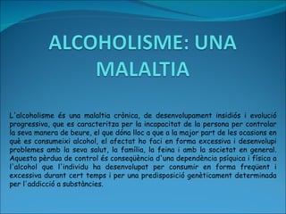 L'alcoholisme és una malaltia crònica, de desenvolupament insidiós i evolució progressiva, que es caracteritza per la incapacitat de la persona per controlar la seva manera de beure, el que dóna lloc a que a la major part de les ocasions en què es consumeixi alcohol, el afectat ho faci en forma excessiva i desenvolupi problemes amb la seva salut, la família, la feina i amb la societat en general. Aquesta pèrdua de control és conseqüència d'una dependència psíquica i física a l'alcohol que l'individu ha desenvolupat per consumir en forma freqüent i excessiva durant cert temps i per una predisposició genèticament determinada per l'addicció a substàncies. 