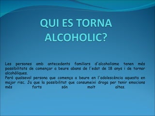Les persones amb antecedents familiars d'alcoholisme tenen més possibilitats de començar a beure  abans  de l'edat de 18 anys i de tornar alcohòliques.  Però qualsevol persona que comença a beure en l'adolescència aquesta en major risc. Ja que la possibilitat que consumeixi droga per tenir emocions més forts són molt altes.  