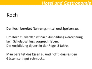 Hotel und Gastronomie
Koch
Der Koch bereitet Nahrungsmittel und Speisen zu.
Um Koch zu werden ist nach Ausbildungsverordnung
kein Schulabschluss vorgeschrieben.
Die Ausbildung dauert in der Regel 3 Jahre.
Man bereitet das Essen zu und hofft, dass es den
Gästen sehr gut schmeckt.
 
