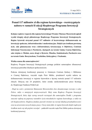 31 maja 2022 r.
MATERIAŁY PRASOWE
Ponad 117 milionów zł dla regionu bytowskiego - rozstrzygnięcie
naboru w ramach II edycji Rządowego Programu Inwestycji
Strategicznych
Kolejne rządowe wsparcie dla regionu bytowskiego! Premier Mateusz Morawiecki ogłosił
wyniki drugiej edycji pilotażowego Rządowego Programu Inwestycji Strategicznych.
Region bytowski otrzymał ponad 117 milionów zł bezzwrotnego dofinansowania na
inwestycje społeczne, infrastrukturalne i modernizacyjne. Dzięki tym środkom powstaną
m.in. sala gimnastyczna wraz z infrastrukturą towarzyszącą w Dąbrówce, Centrum
Informacji Turystycznej w Parchowie, skatepark na terenie Gminy Czarna Dąbrówka,
sala wiejska w Mielnie, nowe drogi w Bytowie, Miastku, Studzienicach, Parchowie oraz
na terenie Gmin: Borzytuchom, Trzebielino, Kołczygłowy i Tuchomie.
Wielka szansa dla samorządowców!
Rządowy Program Inwestycji Strategicznych pomaga polskim samorządom sfinansować
inwestycje potrzebne lokalnym społecznościom.
Podczas dzisiejszej konferencji prasowej w Gminnym Centrum Kultury i Bibliotece
w Czarnej Dąbrówce, rzecznik rządu Piotr Müller, przedstawił wyniki naboru na
dofinansowanie inwestycji w regionie bytowskim o łącznej wartości ponad 117 milionów
złotych. Dotyczą one 24 projektów, które zostały zarekomendowane przez Komisję
ds. Rządowego Funduszu Polski Ład.
- Rząd na czele z premierem Mateuszem Morawieckim chce dynamicznego rozwoju w całej
Polsce, także w mniejszych miejscowościach. Służy temu Rządowy Program Inwestycji
Strategicznych, który daje szereg nowych rozwiązań dla samorządów. Środki z programu
znacznie wpłyną na poprawę warunków życia mieszkańców regionu bytowskiego, a także na
ich bezpieczeństwo. Rządowy fundusz pozwoli również na rozwój lokalnej przedsiębiorczości
oraz na utworzenie nowych miejsc pracy. Cieszy mnie fakt, że region bytowski dzięki rządowym
środkom może się tak prężnie rozwijać – podkreślił rzecznik rządu Piotr Müller podczas dzisiejszej
konferencji prasowej.
 