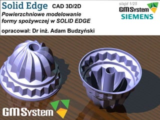slajd 1
slajd 1/25
CAD 3D/2D
Powierzchniowe modelowanie
formy spożywczej w SOLID EDGE
opracował: Dr inż. Adam Budzyński
 