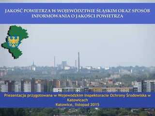 JAKOŚĆ POWIETRZA W WOJEWÓDZTWIE ŚLĄSKIM ORAZ SPOSÓB
INFORMOWANIA O JAKOŚCI POWIETRZA
Prezentacja przygotowana w Wojewódzkim Inspektoracie Ochrony Środowiska w
Katowicach
Katowice, listopad 2015
 