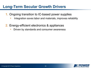 © Copyright 2014 Power Integrations 10
Long-Term Secular Growth Drivers
1. Ongoing transition to IC-based power supplies
• Integration saves labor and materials, improves reliability
2. Energy-efficient electronics & appliances
• Driven by standards and consumer awareness
 