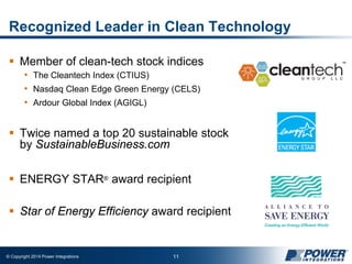 © Copyright 2014 Power Integrations 11
Recognized Leader in Clean Technology
 Member of clean-tech stock indices
• The Cleantech Index (CTIUS)
• Nasdaq Clean Edge Green Energy (CELS)
• Ardour Global Index (AGIGL)
 Twice named a top 20 sustainable stock
by SustainableBusiness.com
 ENERGY STAR® award recipient
 Star of Energy Efficiency award recipient
 
