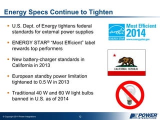 © Copyright 2014 Power Integrations 12
Energy Specs Continue to Tighten
 U.S. Dept. of Energy tightens federal
standards for external power supplies
 ENERGY STAR® “Most Efficient” label
rewards top performers
 New battery-charger standards in
California in 2013
 European standby power limitation
tightened to 0.5 W in 2013
 Traditional 40 W and 60 W light bulbs
banned in U.S. as of 2014
 
