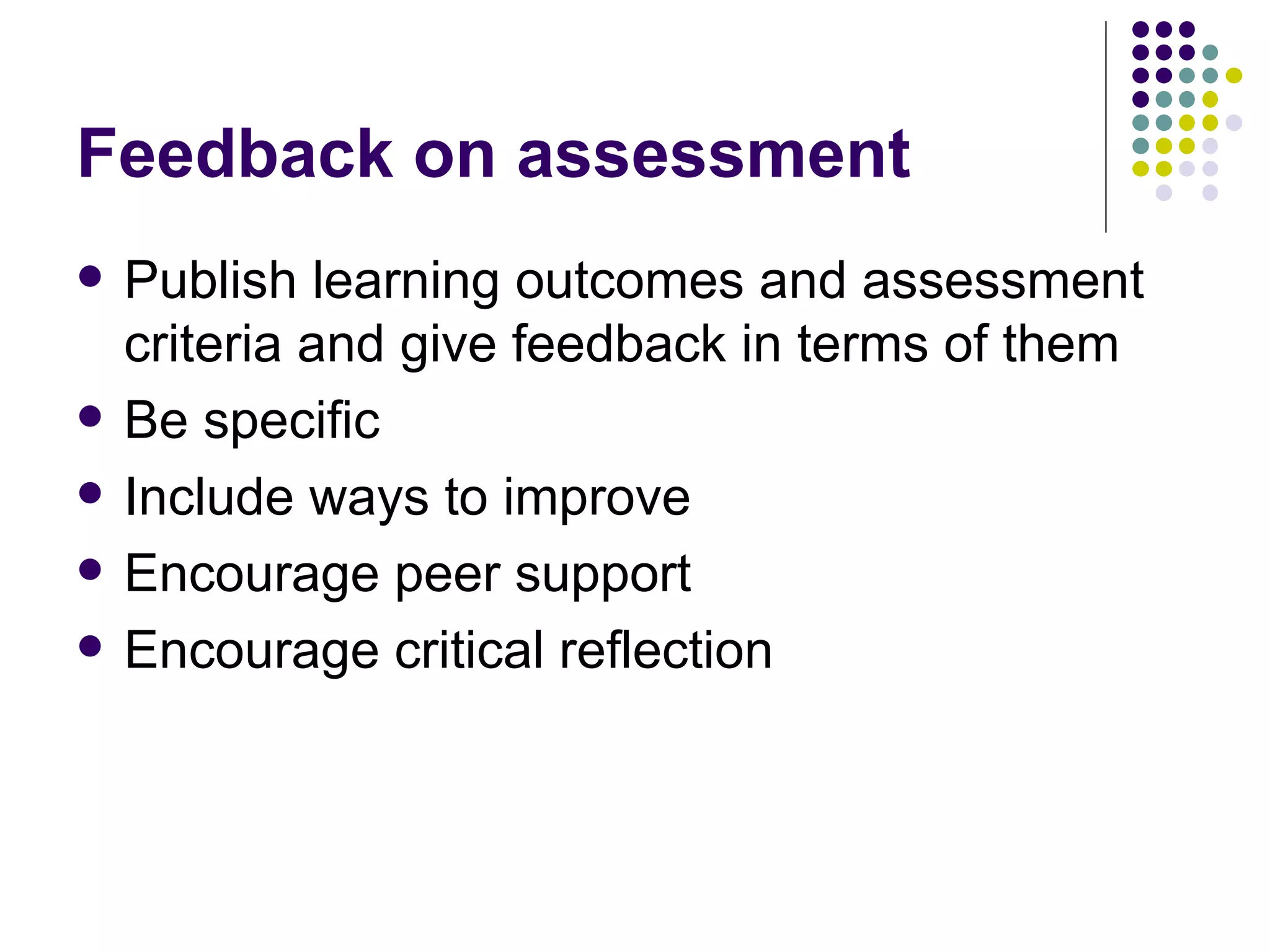 Feedback on assessment Publish learning outcomes and assessment criteria and give feedback in terms of them Be specific Include ways to improve Encourage peer support Encourage critical reflection 