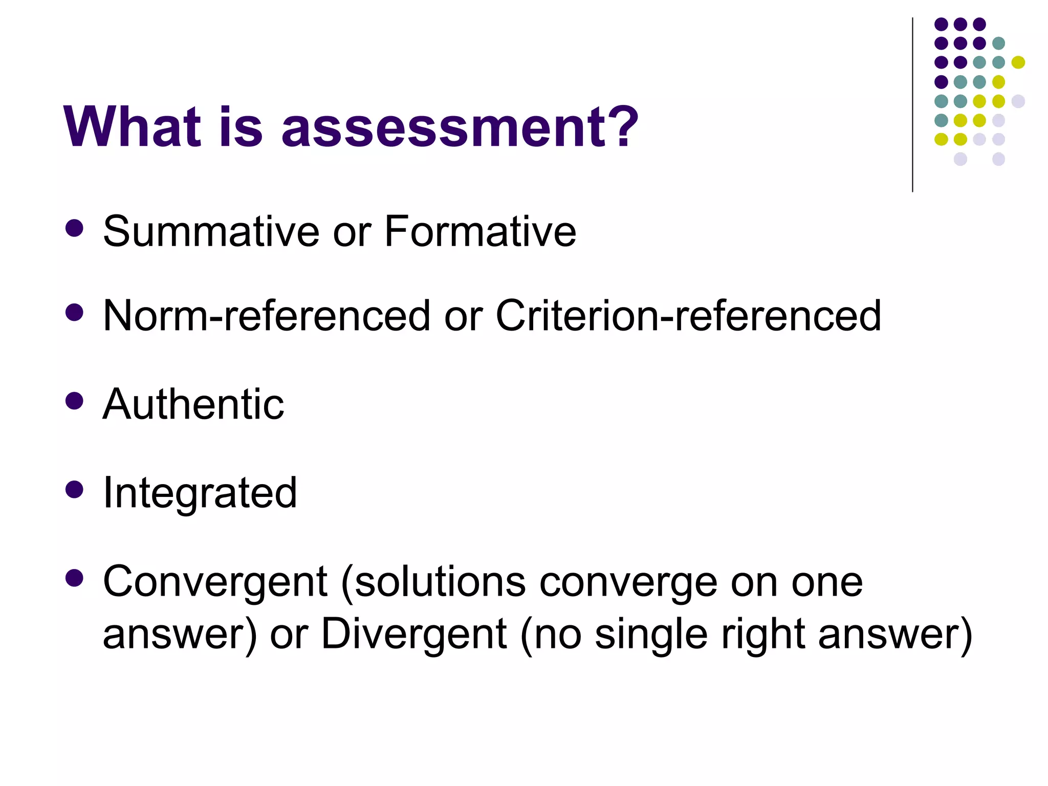 What is assessment? Summative or Formative Norm-referenced or Criterion-referenced Authentic Integrated Convergent (solutions converge on one answer) or Divergent (no single right answer) 