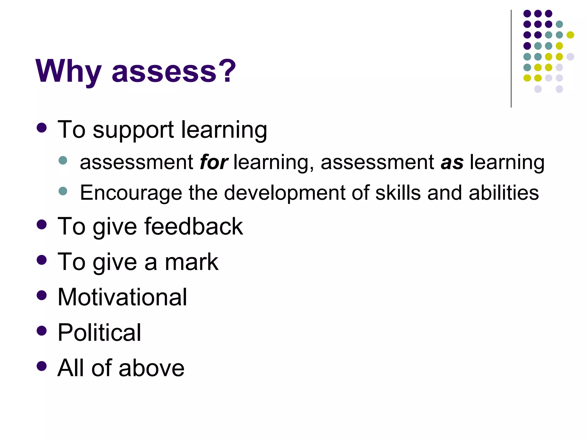 Why assess? To support learning assessment  for  learning, assessment  as   learning Encourage the development of skills and abilities To give feedback To give a mark Motivational Political All of above 