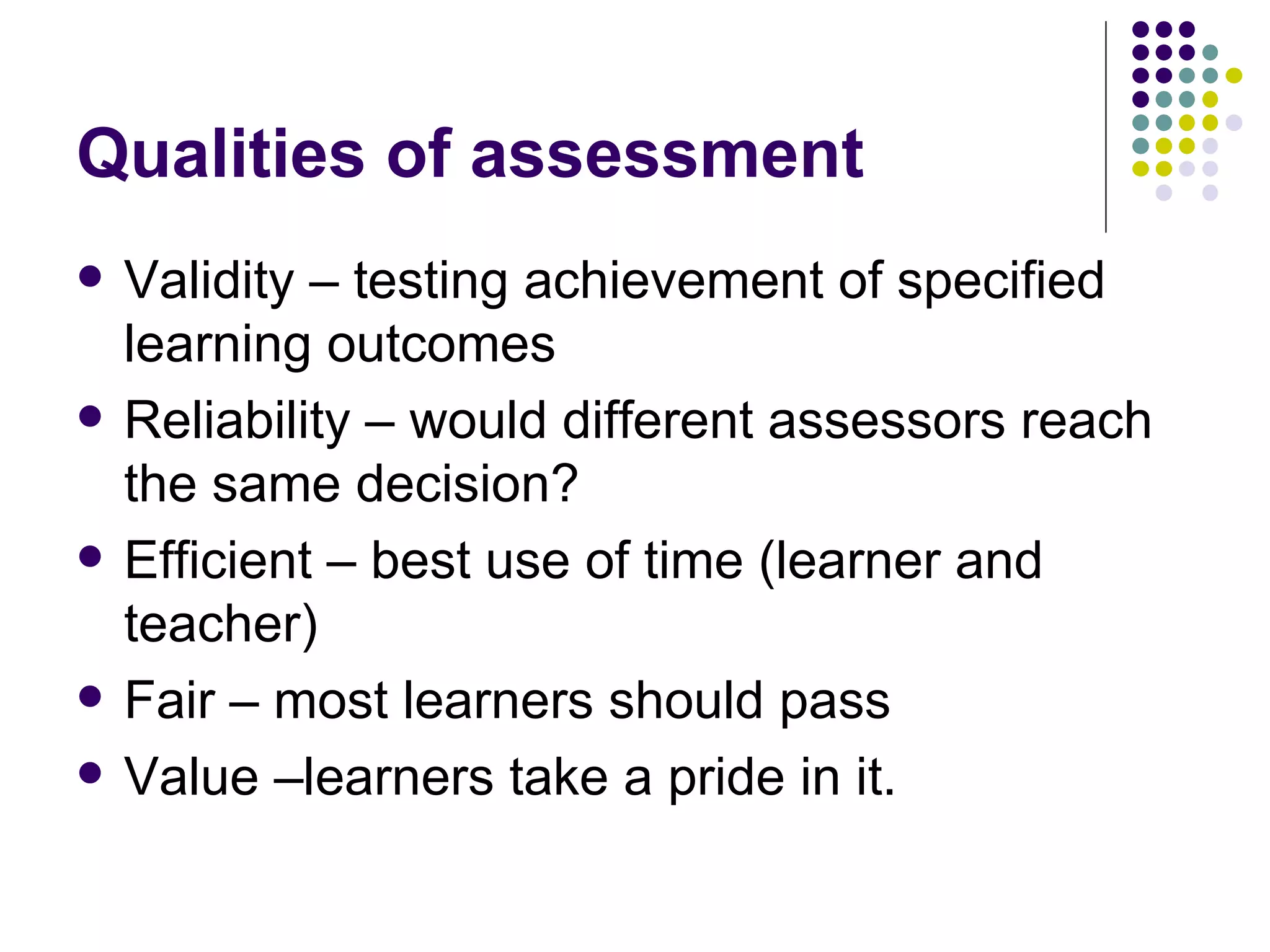 Qualities of assessment Validity – testing achievement of specified learning outcomes Reliability – would different assessors reach the same decision? Efficient – best use of time (learner and teacher) Fair – most learners should pass Value –learners take a pride in it. 