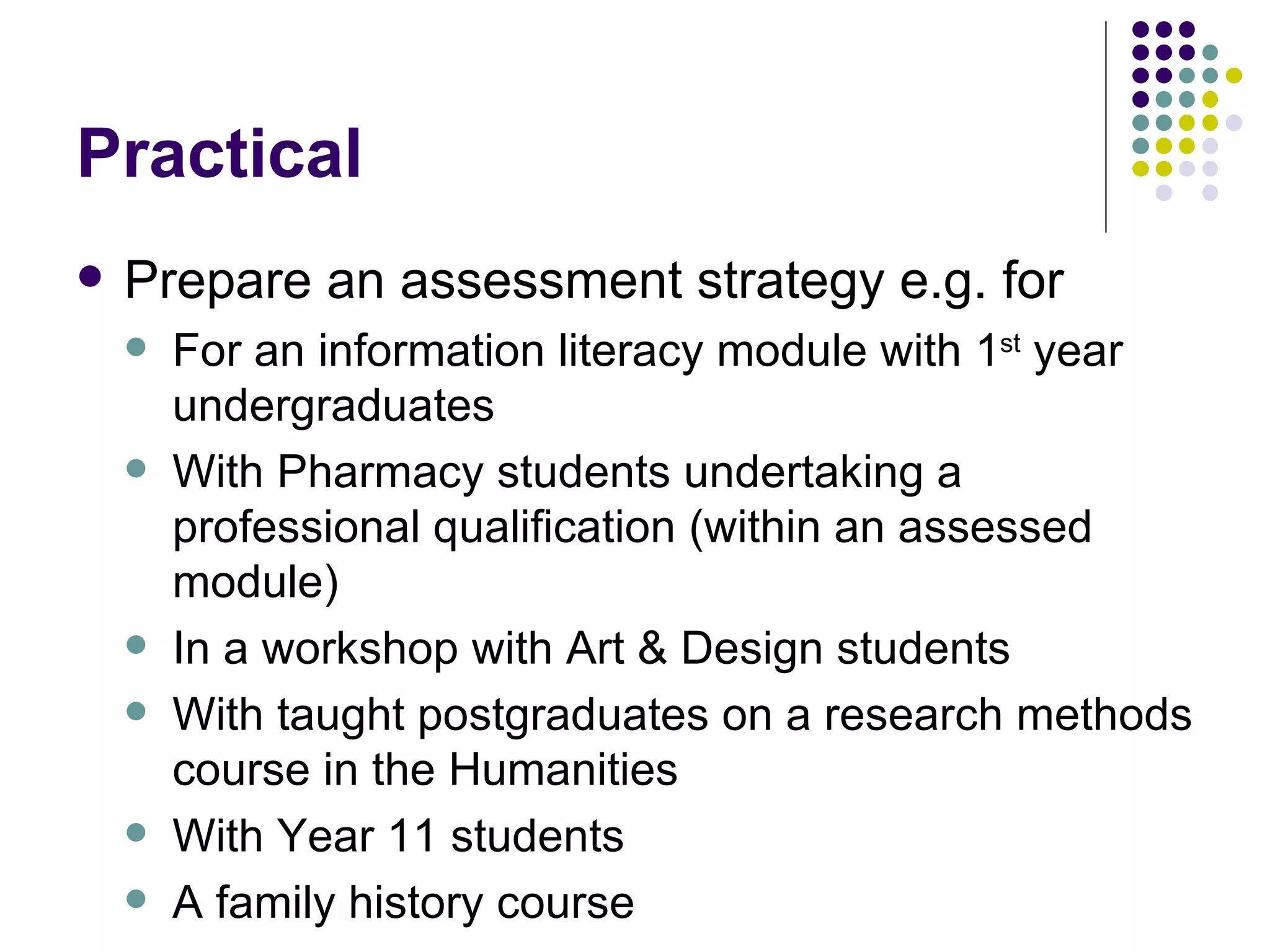 Practical Prepare an assessment strategy e.g. for For an information literacy module with 1 st  year undergraduates With Pharmacy students undertaking a professional qualification (within an assessed module) In a workshop with Art & Design students With taught postgraduates on a research methods course in the Humanities With Year 11 students A family history course 