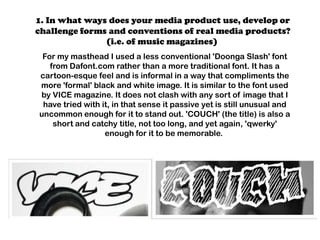 1. In what ways does your media product use, develop or
challenge forms and conventions of real media products?
               (i.e. of music magazines)
 For my masthead I used a less conventional 'Doonga Slash' font
   from Dafont.com rather than a more traditional font. It has a
cartoon-esque feel and is informal in a way that compliments the
more 'formal' black and white image. It is similar to the font used
by VICE magazine. It does not clash with any sort of image that I
 have tried with it, in that sense it passive yet is still unusual and
uncommon enough for it to stand out. 'COUCH' (the title) is also a
    short and catchy title, not too long, and yet again, 'qwerky'
                  enough for it to be memorable.
 