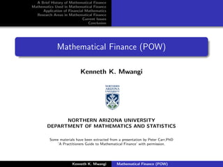 A Brief History of Mathematical Finance
Mathematics Used in Mathematical Finance
     Application of Financial Mathematics
  Research Areas in Mathematical Finance
                            Current Issues
                               Conclusion




              Mathematical Finance (POW)

                           Kenneth K. Mwangi




              NORTHERN ARIZONA UNIVERSITY
        DEPARTMENT OF MATHEMATICS AND STATISTICS

          Some materials have been extracted from a presentation by Peter Carr,PhD
              ’A Practitioners Guide to Mathematical Finance’ with permission.




                       Kenneth K. Mwangi         Mathematical Finance (POW)
 