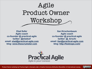 Product Owner workshop by Practical Agile is licensed under a Creative Commons Attribution-ShareAlike 4.0 International License.
Agile  
Product Owner 
Workshop
Elad Sofer
Agile coach
co-founder @ practical-agile
twitter: @eladsof
email: elad@practical-agile.com
blog: www.thescrumster.com
Ilan Kirschenbaum
Agile coach
co-founder @ practical-agile
twitter: @_kirschi
email: ilan@practical-agile.com
blog: http://fostnope.com/
 