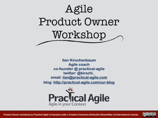 Product Owner workshop by Practical Agile is licensed under a Creative Commons Attribution-ShareAlike 4.0 International License.
Agile  
Product Owner 
Workshop
Ilan Kirschenbaum
Agile coach
co-founder @ practical-agile
twitter: @kirschi_
email: ilan@practical-agile.com
blog: http://practical-agile.com/our-blog
 