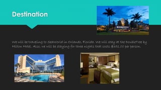 Destination
We will be traveling to SeaWorld in Orlando, Florida. We will stay at the DoubleTree by
Hilton Hotel. Also, we will be staying for three nights that costs $351.00 per person.
 