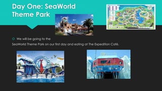 Day One: SeaWorld
Theme Park
 We will be going to the
SeaWorld Theme Park on our first day and eating at The Expedition Café.
 