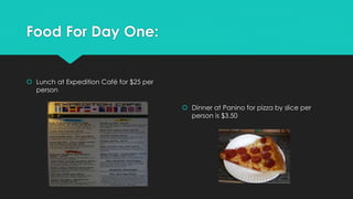 Food For Day One:
 Lunch at Expedition Café for $25 per
person
 Dinner at Panino for pizza by slice per
person is $3.50
 