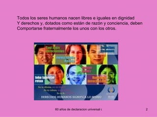 Todos los seres humanos nacen libres e iguales en dignidad Y derechos y, dotados como están de razón y conciencia, deben Comportarse fraternalmente los unos con los otros.