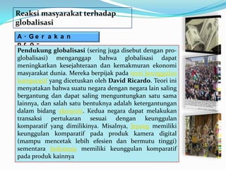 Reaksi masyarakat terhadap
globalisasi
A. Ge r a k a n
pr o-
Pendukung globalisasi (sering juga disebut dengan pro-
gl oba l i s a s i
globalisasi) menganggap bahwa globalisasi dapat
meningkatkan kesejahteraan dan kemakmuran ekonomi
masyarakat dunia. Mereka berpijak pada teori keunggulan
komparatif yang dicetuskan oleh David Ricardo. Teori ini
menyatakan bahwa suatu negara dengan negara lain saling
bergantung dan dapat saling menguntungkan satu sama
lainnya, dan salah satu bentuknya adalah ketergantungan
dalam bidang ekonomi. Kedua negara dapat melakukan
transaksi pertukaran sesuai dengan keunggulan
komparatif yang dimilikinya. Misalnya, Jepang memiliki
keunggulan komparatif pada produk kamera digital
(mampu mencetak lebih efesien dan bermutu tinggi)
sementara Indonesia memiliki keunggulan komparatif
pada produk kainnya
 