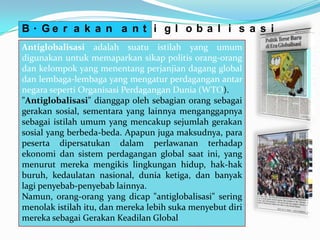 B. Ge r a k a n a n t i g l o b a l i s a s i
Antiglobalisasi adalah suatu istilah yang umum
digunakan untuk memaparkan sikap politis orang-orang
dan kelompok yang menentang perjanjian dagang global
dan lembaga-lembaga yang mengatur perdagangan antar
negara seperti Organisasi Perdagangan Dunia (WTO).
"Antiglobalisasi" dianggap oleh sebagian orang sebagai
gerakan sosial, sementara yang lainnya menganggapnya
sebagai istilah umum yang mencakup sejumlah gerakan
sosial yang berbeda-beda. Apapun juga maksudnya, para
peserta dipersatukan dalam perlawanan terhadap
ekonomi dan sistem perdagangan global saat ini, yang
menurut mereka mengikis lingkungan hidup, hak-hak
buruh, kedaulatan nasional, dunia ketiga, dan banyak
lagi penyebab-penyebab lainnya.
Namun, orang-orang yang dicap "antiglobalisasi" sering
menolak istilah itu, dan mereka lebih suka menyebut diri
mereka sebagai Gerakan Keadilan Global
 