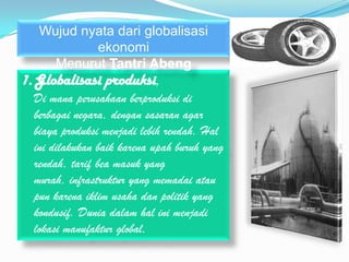 Wujud nyata dari globalisasi
           ekonomi
     Menurut Tantri Abeng
1. Globalisasi produksi,
  Di mana perusahaan berproduksi di
  berbagai negara, dengan sasaran agar
  biaya produksi menjadi lebih rendah. Hal
  ini dilakukan baik karena upah buruh yang
  rendah, tarif bea masuk yang
  murah, infrastruktur yang memadai atau
  pun karena iklim usaha dan politik yang
  kondusif. Dunia dalam hal ini menjadi
  lokasi manufaktur global.
 